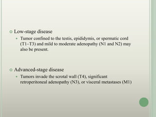  Low-stage disease
 Tumor confined to the testis, epididymis, or spermatic cord
(T1–T3) and mild to moderate adenopathy (N1 and N2) may
also be present.
 Advanced-stage disease
 Tumors invade the scrotal wall (T4), significant
retroperitoneal adenopathy (N3), or visceral metastases (M1)
 