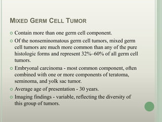 MIXED GERM CELL TUMOR
 Contain more than one germ cell component.
 Of the nonseminomatous germ cell tumors, mixed germ
cell tumors are much more common than any of the pure
histologic forms and represent 32%–60% of all germ cell
tumors.
 Embryonal carcinoma - most common component, often
combined with one or more components of teratoma,
seminoma, and yolk sac tumor.
 Average age of presentation - 30 years.
 Imaging findings - variable, reflecting the diversity of
this group of tumors.
 