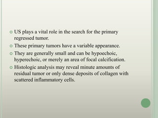  US plays a vital role in the search for the primary
regressed tumor.
 These primary tumors have a variable appearance.
 They are generally small and can be hypoechoic,
hyperechoic, or merely an area of focal calcification.
 Histologic analysis may reveal minute amounts of
residual tumor or only dense deposits of collagen with
scattered inflammatory cells.
 