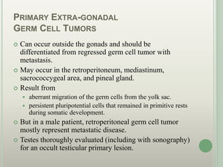 PRIMARY EXTRA-GONADAL
GERM CELL TUMORS
 Can occur outside the gonads and should be
differentiated from regressed germ cell tumor with
metastasis.
 May occur in the retroperitoneum, mediastinum,
sacrococcygeal area, and pineal gland.
 Result from
 aberrant migration of the germ cells from the yolk sac.
 persistent pluripotential cells that remained in primitive rests
during somatic development.
 But in a male patient, retroperitoneal germ cell tumor
mostly represent metastatic disease.
 Testes thoroughly evaluated (including with sonography)
for an occult testicular primary lesion.
 