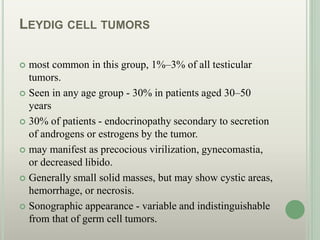 LEYDIG CELL TUMORS
 most common in this group, 1%–3% of all testicular
tumors.
 Seen in any age group - 30% in patients aged 30–50
years
 30% of patients - endocrinopathy secondary to secretion
of androgens or estrogens by the tumor.
 may manifest as precocious virilization, gynecomastia,
or decreased libido.
 Generally small solid masses, but may show cystic areas,
hemorrhage, or necrosis.
 Sonographic appearance - variable and indistinguishable
from that of germ cell tumors.
 