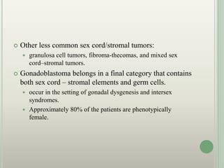  Other less common sex cord/stromal tumors:
 granulosa cell tumors, fibroma-thecomas, and mixed sex
cord–stromal tumors.
 Gonadoblastoma belongs in a final category that contains
both sex cord – stromal elements and germ cells.
 occur in the setting of gonadal dysgenesis and intersex
syndromes.
 Approximately 80% of the patients are phenotypically
female.
 