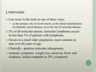 LYMPHOMA
 Can occur in the testis in one of three ways:
 as the primary site of involvement, as the initial manifestation
of clinically occult disease, or as the site of recurrent disease.
 5% of all testicular tumors, testicular lymphoma occurs
in less than 1% of patients with lymphoma.
 Occurs in a much older population, most common in
men over 60 years of age.
 Clinically - painless testicular enlargement,
 systemic symptoms: weight loss, anorexia, fever, and
weakness, initial complaint in 25% of patients.
 