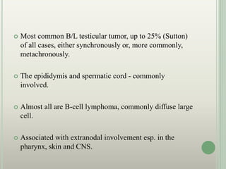  Most common B/L testicular tumor, up to 25% (Sutton)
of all cases, either synchronously or, more commonly,
metachronously.
 The epididymis and spermatic cord - commonly
involved.
 Almost all are B-cell lymphoma, commonly diffuse large
cell.
 Associated with extranodal involvement esp. in the
pharynx, skin and CNS.
 