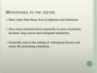 METASTASES TO THE TESTES
 Rare (other than those from lymphoma and leukemia)
 Have been reported most commonly in cases of primary
prostate, lung cancer and malignant melanoma.
 Generally seen in the setting of widespread disease and
rarely the presenting complaint.
 