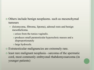  Others include benign neoplasms. such as mesenchymal
tumours
 (leiomyoma, fibroma, lipoma), adrenal rests and benign
mesothelioma.
 arises from the tunica vaginalis.
 produces small paratesticular hypcrechoic masses and a
disproportionately
 large hydrocele.
 Extratesticular malignancies are extremely rare.
 least rare malignant neoplasia - sarcoma of the spermatic
cord, most commonly embryonal rhabdomyosarcoma (in
younger patients)
 