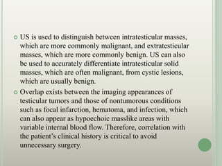  US is used to distinguish between intratesticular masses,
which are more commonly malignant, and extratesticular
masses, which are more commonly benign. US can also
be used to accurately differentiate intratesticular solid
masses, which are often malignant, from cystic lesions,
which are usually benign.
 Overlap exists between the imaging appearances of
testicular tumors and those of nontumorous conditions
such as focal infarction, hematoma, and infection, which
can also appear as hypoechoic masslike areas with
variable internal blood flow. Therefore, correlation with
the patient’s clinical history is critical to avoid
unnecessary surgery.
 