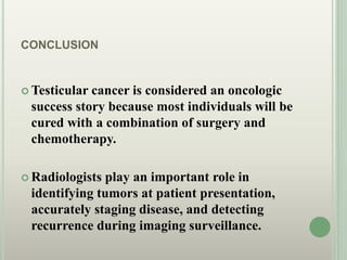 CONCLUSION
 Testicular cancer is considered an oncologic
success story because most individuals will be
cured with a combination of surgery and
chemotherapy.
 Radiologists play an important role in
identifying tumors at patient presentation,
accurately staging disease, and detecting
recurrence during imaging surveillance.
 