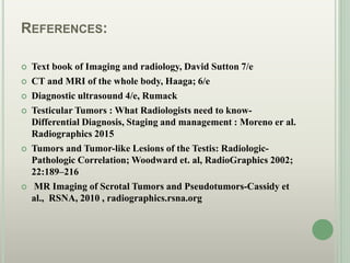 REFERENCES:
 Text book of Imaging and radiology, David Sutton 7/e
 CT and MRI of the whole body, Haaga; 6/e
 Diagnostic ultrasound 4/e, Rumack
 Testicular Tumors : What Radiologists need to know-
Differential Diagnosis, Staging and management : Moreno er al.
Radiographics 2015
 Tumors and Tumor-like Lesions of the Testis: Radiologic-
Pathologic Correlation; Woodward et. al, RadioGraphics 2002;
22:189–216
 MR Imaging of Scrotal Tumors and Pseudotumors-Cassidy et
al., RSNA, 2010 , radiographics.rsna.org
 