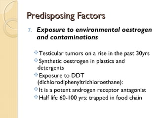 Predisposing FactorsPredisposing Factors
7. Exposure to environmental oestrogen
and contaminations
Testicular tumors on a rise in the past 30yrs
Synthetic oestrogen in plastics and
detergents
Exposure to DDT
(dichlorodiphenyltrichloroethane):
It is a potent androgen receptor antagonist
Half life 60-100 yrs: trapped in food chain
 