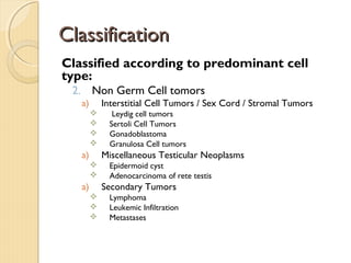 ClassificationClassification
Classified according to predominant cell
type:
2. Non Germ Cell tomors
a) Interstitial Cell Tumors / Sex Cord / Stromal Tumors
 Leydig cell tumors
 Sertoli Cell Tumors
 Gonadoblastoma
 Granulosa Cell tumors
a) Miscellaneous Testicular Neoplasms
 Epidermoid cyst
 Adenocarcinoma of rete testis
a) Secondary Tumors
 Lymphoma
 Leukemic Infiltration
 Metastases
 