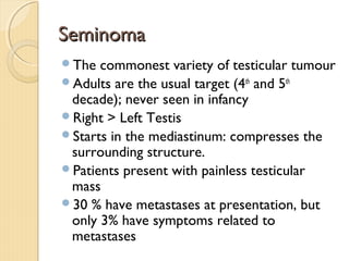 SeminomaSeminoma
The commonest variety of testicular tumour
Adults are the usual target (4th
and 5th
decade); never seen in infancy
Right > Left Testis
Starts in the mediastinum: compresses the
surrounding structure.
Patients present with painless testicular
mass
30 % have metastases at presentation, but
only 3% have symptoms related to
metastases
 