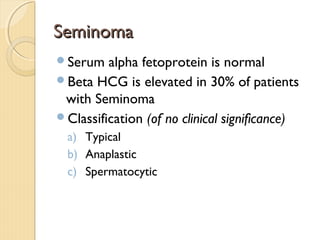 SeminomaSeminoma
Serum alpha fetoprotein is normal
Beta HCG is elevated in 30% of patients
with Seminoma
Classification (of no clinical significance)
a) Typical
b) Anaplastic
c) Spermatocytic
 