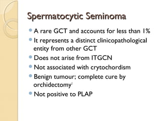 Spermatocytic SeminomaSpermatocytic Seminoma
A rare GCT and accounts for less than 1%
It represents a distinct clinicopathological
entity from other GCT
Does not arise from ITGCN
Not associated with crytochordism
Benign tumour; complete cure by
orchidectomy1
Not positive to PLAP
 