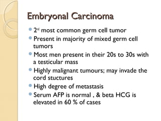 Embryonal CarcinomaEmbryonal Carcinoma
2nd
most common germ cell tumor
Present in majority of mixed germ cell
tumors
Most men present in their 20s to 30s with
a testicular mass
Highly malignant tumours; may invade the
cord stuctures
High degree of metastasis
Serum AFP is normal , & beta HCG is
elevated in 60 % of cases
 