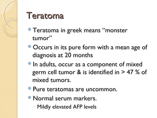 TeratomaTeratoma
Teratoma in greek means “monster
tumor”
Occurs in its pure form with a mean age of
diagnosis at 20 months
In adults, occur as a component of mixed
germ cell tumor & is identified in > 47 % of
mixed tumors.
Pure teratomas are uncommon.
Normal serum markers.
◦ Mildly elevated AFP levels
 