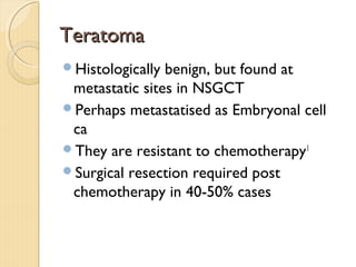 TeratomaTeratoma
Histologically benign, but found at
metastatic sites in NSGCT
Perhaps metastatised as Embryonal cell
ca
They are resistant to chemotherapy1
Surgical resection required post
chemotherapy in 40-50% cases
 