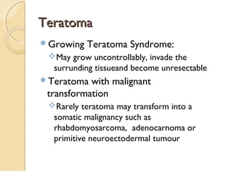TeratomaTeratoma
Growing Teratoma Syndrome:
May grow uncontrollably, invade the
surrunding tissueand become unresectable
Teratoma with malignant
transformation
Rarely teratoma may transform into a
somatic malignancy such as
rhabdomyosarcoma, adenocarnoma or
primitive neuroectodermal tumour
 