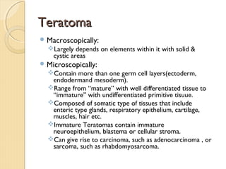 TeratomaTeratoma
Macroscopically:
Largely depends on elements within it with solid &
cystic areas
Microscopically:
Contain more than one germ cell layers(ectoderm,
endodermand mesoderm).
Range from “mature” with well differentiated tissue to
“immature” with undifferentiated primitive tisuue.
Composed of somatic type of tissues that include
enteric type glands, respiratory epithelium, cartilage,
muscles, hair etc.
Immature Teratomas contain immature
neuroepithelium, blastema or cellular stroma.
Can give rise to carcinoma, such as adenocarcinoma , or
sarcoma, such as rhabdomyosarcoma.
 