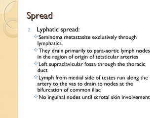 SpreadSpread
2. Lyphatic spread:
Seminoma metastasize exclusively through
lymphatics
They drain primarily to para-aortic lymph nodes
in the region of origin of tetsticular arteries
Left supraclavicular fossa through the thoracic
duct
Lymph from medial side of testes run along the
artery to the vas to drain to nodes at the
bifurcation of common iliac
No inguinal nodes until scrotal skin involvement
 