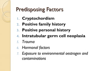 Predisposing FactorsPredisposing Factors
1. Cryptochordism
2. Positive family history
3. Positive personal history
4. Intratubular germ cell neoplasia
5. Trauma
6. Hormonal factors
7. Exposure to environmental oestrogen and
contaminations
 