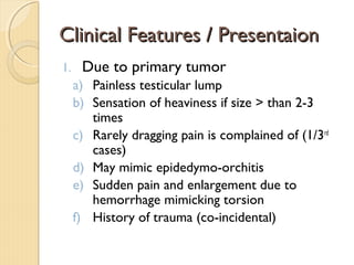 Clinical Features / PresentaionClinical Features / Presentaion
1. Due to primary tumor
a) Painless testicular lump
b) Sensation of heaviness if size > than 2-3
times
c) Rarely dragging pain is complained of (1/3rd
cases)
d) May mimic epidedymo-orchitis
e) Sudden pain and enlargement due to
hemorrhage mimicking torsion
f) History of trauma (co-incidental)
 