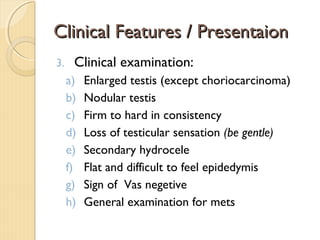 Clinical Features / PresentaionClinical Features / Presentaion
3. Clinical examination:
a) Enlarged testis (except choriocarcinoma)
b) Nodular testis
c) Firm to hard in consistency
d) Loss of testicular sensation (be gentle)
e) Secondary hydrocele
f) Flat and difficult to feel epidedymis
g) Sign of Vas negetive
h) General examination for mets
 