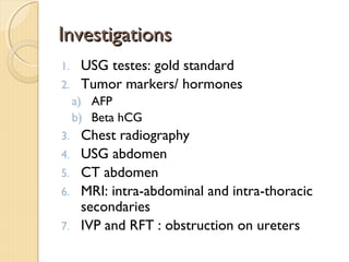 InvestigationsInvestigations
1. USG testes: gold standard
2. Tumor markers/ hormones
a) AFP
b) Beta hCG
3. Chest radiography
4. USG abdomen
5. CT abdomen
6. MRI: intra-abdominal and intra-thoracic
secondaries
7. IVP and RFT : obstruction on ureters
 