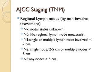 AJCC Staging (TNM)AJCC Staging (TNM)
Regional Lymph nodes (by non-invasive
assessment)
Nx: nodal status unknown.
N0: No regional lymph node metastasis.
N1:single or multiple lymph node involved, <
2 cm
N2: single node, 2-5 cm or multiple nodes <
5 cm
N3:any nodes > 5 cm
 
