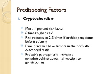Predisposing FactorsPredisposing Factors
1. Cryptochordism
 Most important risk factor
 6 times higher risk1
 Risk reduces to 2-3 times if orchidopexy done
before puberty
 One in five will have tumors in the normally
descended testis
 Probable pathogenesis: Increased
gonadotrophins/ abnormal reaction to
gonatrophins
 