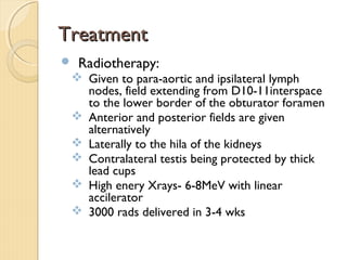 TreatmentTreatment
 Radiotherapy:
 Given to para-aortic and ipsilateral lymph
nodes, field extending from D10-11interspace
to the lower border of the obturator foramen
 Anterior and posterior fields are given
alternatively
 Laterally to the hila of the kidneys
 Contralateral testis being protected by thick
lead cups
 High enery Xrays- 6-8MeV with linear
accilerator
 3000 rads delivered in 3-4 wks
 