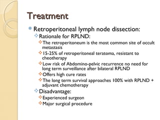 TreatmentTreatment
Retroperitoneal lymph node dissection:
Rationale for RPLND:
The retroperitoneum is the most common site of occult
metastasis
15-25% of retroperitoneal teratoma, resistant to
cheotherapy
Low risk of Abdomino-pelvic recurrence no need for
long term surveillance after bilateral RPLND
Offers high cure rates
The long term survival approaches 100% with RPLND +
adjuvant chemotherapy
Disadvantage:
Experienced surgeon
Major surgical procedure
 