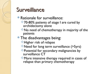 SurveillanceSurveillance
Rationale for surveillance:
70-80% patients of stage I are cured by
orchidectomy alone
No need of chemotherapy in majority of the
patients
The disadvantages being:
Higher risk of relapse
Need for long term surveillance (>5yrs)
Potential for secondary malignancies by
surveillance CT
More intensive therapy required in cases of
relapse than primary chemotherapy
 