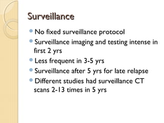 SurveillanceSurveillance
No fixed surveillance protocol
Surveillance imaging and testing intense in
first 2 yrs
Less frequent in 3-5 yrs
Surveillance after 5 yrs for late relapse
Different studies had surveillance CT
scans 2-13 times in 5 yrs
 