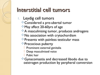 Interstitial cell tumorsInterstitial cell tumors
1. Leydig cell tumors
Considered a pre-ubertal tumor
May affect 20-60yrs of age
A masculinising tumor, produces androgens
No association with crytochordism
Presents with painless testicular mass
Precocious puberty
 Prominent external genitalia
 Deep masculinised voice
 Pubic hair
Gynacomastia and decreased libodo due to
oestrogen production by perpheral conversion
 