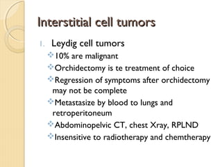 Interstitial cell tumorsInterstitial cell tumors
1. Leydig cell tumors
10% are malignant
Orchidectomy is te treatment of choice
Regression of symptoms after orchidectomy
may not be complete
Metastasize by blood to lungs and
retroperitoneum
Abdominopelvic CT, chest Xray, RPLND
Insensitive to radiotherapy and chemtherapy
 
