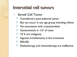 Interstitial cell tumorsInterstitial cell tumors
2. Sertoli Cell Tumor
 Considered a post pubertal tumor
 But can occur in any age group including infants
 No association with crytochordism
 Gynacomastia in 1/3rd
of cases
 10 % are malignant
 Inguinal orchidectomy is the treatment
 RPLND
 Radiotherapy and chemotherapy are ineffective
 