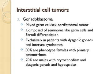 Interstitial cell tumorsInterstitial cell tumors
3. Gonadoblastoma
 Mixed germ cell/sex cord/stromal tumor
 Composed of seminoma like germ cells and
Sertoli differentiation
 Exclusively in patients with dysgenic gonads
and intersex syndromes
 80% are phenotype females with primary
amenorrhoea
 20% are males with crytochordism and
dysgenic gonads and hypospadias
 