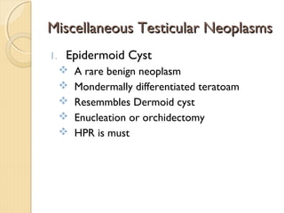 Miscellaneous Testicular NeoplasmsMiscellaneous Testicular Neoplasms
1. Epidermoid Cyst
 A rare benign neoplasm
 Mondermally differentiated teratoam
 Resemmbles Dermoid cyst
 Enucleation or orchidectomy
 HPR is must
 