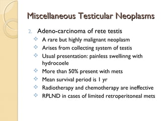 Miscellaneous Testicular NeoplasmsMiscellaneous Testicular Neoplasms
2. Adeno-carcinoma of rete testis
 A rare but highly malignant neoplasm
 Arises from collecting system of testis
 Usual presentation: painless swellinng with
hydrocoele
 More than 50% present with mets
 Mean survival period is 1 yr
 Radiotherapy and chemotherapy are ineffective
 RPLND in cases of limited retroperitoneal mets
 
