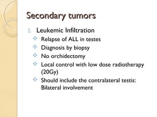 Secondary tumorsSecondary tumors
2. Leukemic Infiltration
 Relapse of ALL in testes
 Diagnosis by biopsy
 No orchidectomy
 Local control with low dose radiotherapy
(20Gy)
 Should include the contralateral testis:
Bilateral involvement
 