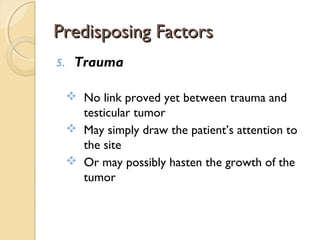 Predisposing FactorsPredisposing Factors
5. Trauma
 No link proved yet between trauma and
testicular tumor
 May simply draw the patient’s attention to
the site
 Or may possibly hasten the growth of the
tumor
 