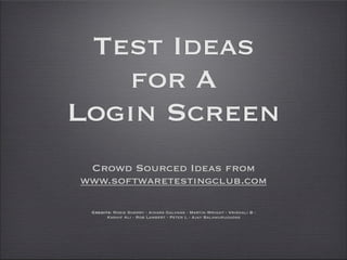Test Ideas
   for A
Login Screen
 Crowd Sourced Ideas from
www.softwaretestingclub.com

 Credits: Rosie Sherry - Ainars Galvans - Martin Wright - Vrishali B -
       Kashif Ali - Rob Lambert - Peter L - Ajay Balamurugadas
 