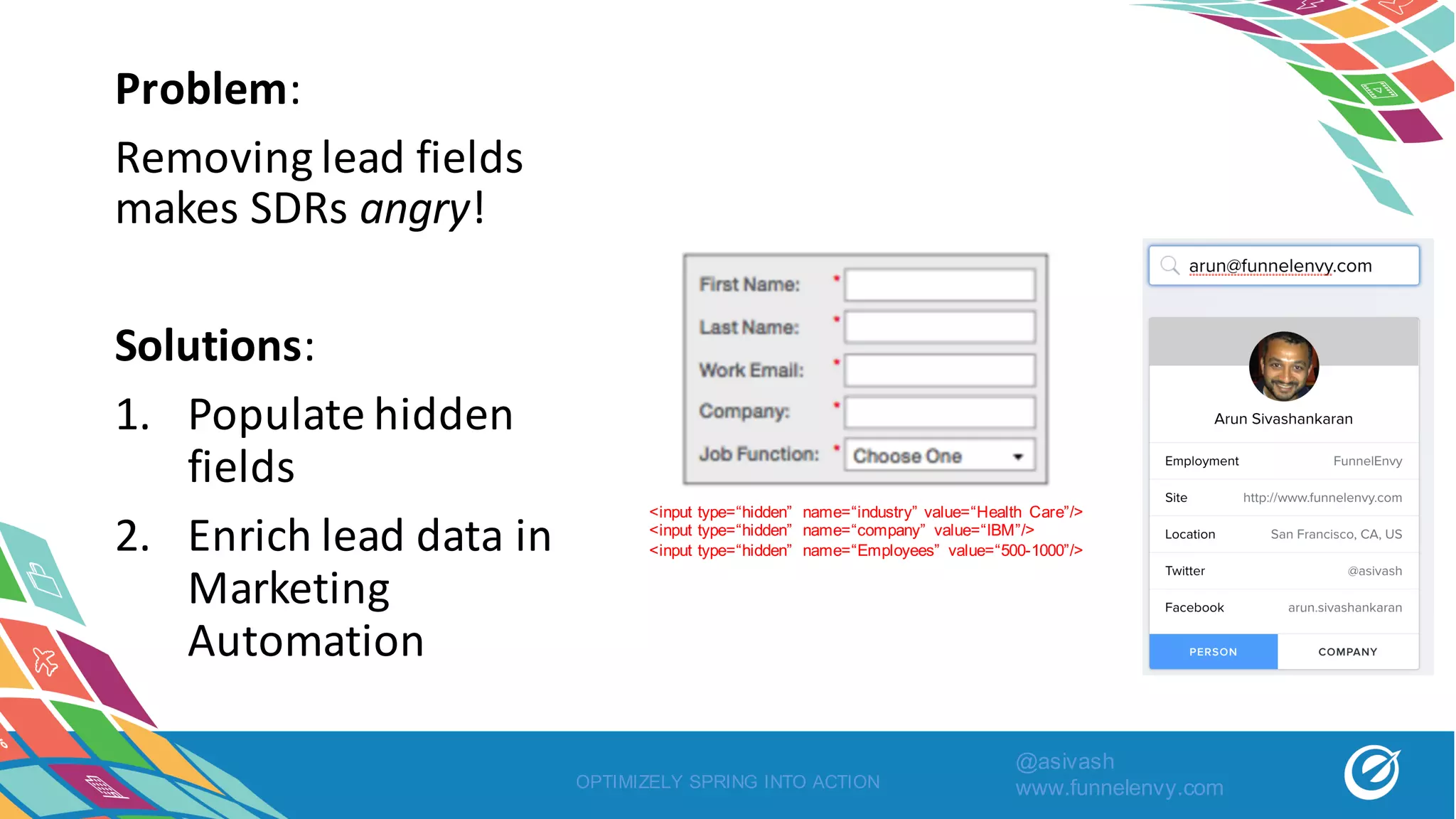 Problem:
Removing	lead	fields	
makes	SDRs	angry!
Solutions:
1. Populate	hidden	
fields
2. Enrich	lead	data	in	
Marketing	
Automation
OPTIMIZELY SPRING INTO ACTION
<input type=“hidden” name=“industry” value=“Health Care”/>
<input type=“hidden” name=“company” value=“IBM”/>
<input type=“hidden” name=“Employees” value=“500-1000”/>
@asivash
www.funnelenvy.com
 