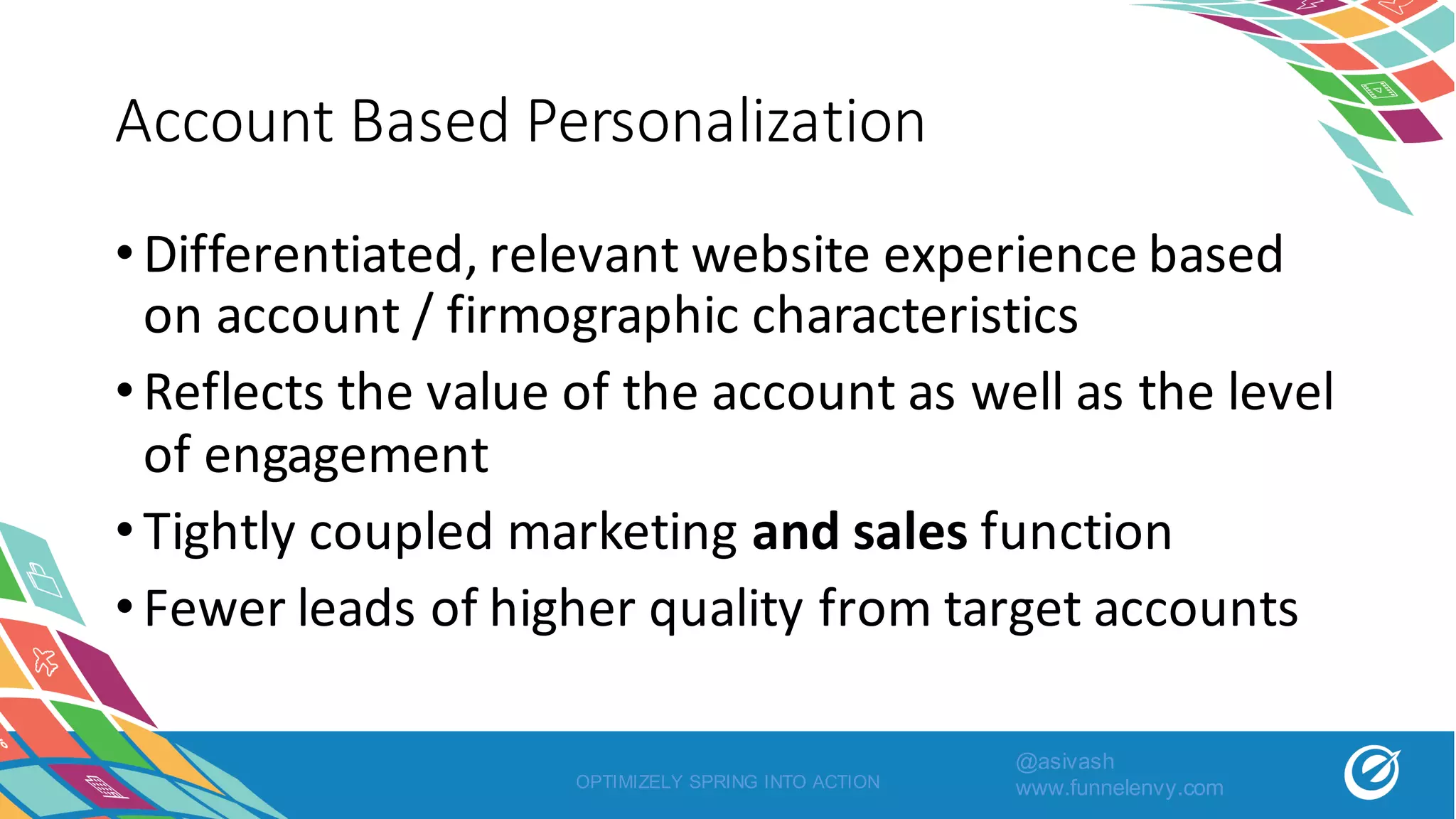 Account	Based	Personalization
•Differentiated,	relevant	website	experience	based	
on	account	/	firmographic characteristics
•Reflects	the	value	of	the	account	as	well	as	the	level	
of	engagement
•Tightly	coupled	marketing	and	sales function
•Fewer	leads	of	higher	quality	from	target	accounts
OPTIMIZELY SPRING INTO ACTION
@asivash
www.funnelenvy.com
 