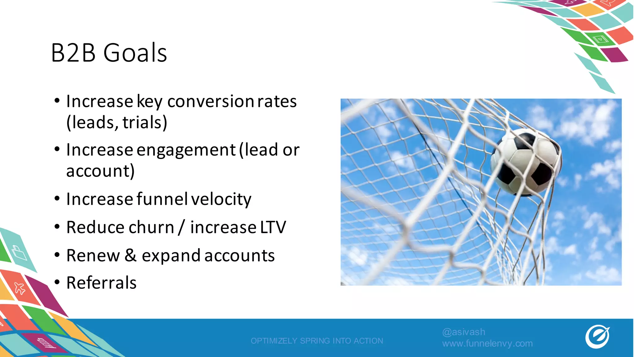 B2B	Goals
OPTIMIZELY SPRING INTO ACTION
• Increase	key	conversion	rates	
(leads,	trials)
• Increase	engagement	(lead	or	
account)
• Increase	funnel	velocity
• Reduce	churn	/	increase	LTV
• Renew	&	expand	accounts
• Referrals
@asivash
www.funnelenvy.com
 
