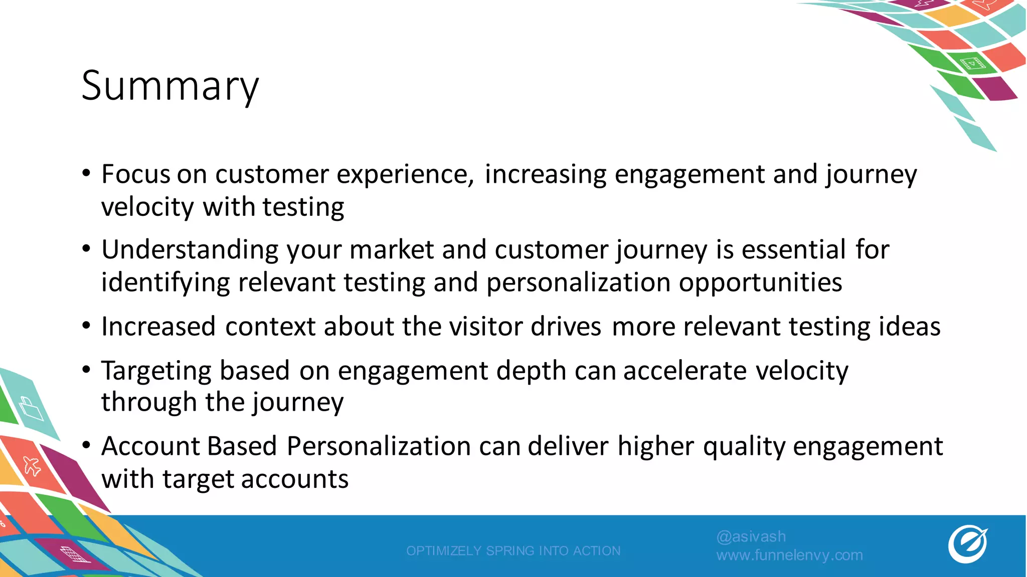 Summary
• Focus	on	customer	experience,	increasing	engagement	and	journey	
velocity	with	testing
• Understanding	your	market	and	customer	journey	is	essential	for	
identifying	relevant	testing	and	personalization	opportunities
• Increased	context	about	the	visitor	drives	more	relevant	testing	ideas
• Targeting	based	on	engagement	depth	can	accelerate	velocity	
through	the	journey
• Account	Based	Personalization	can	deliver	higher	quality	engagement	
with	target	accounts
OPTIMIZELY SPRING INTO ACTION
@asivash
www.funnelenvy.com
 