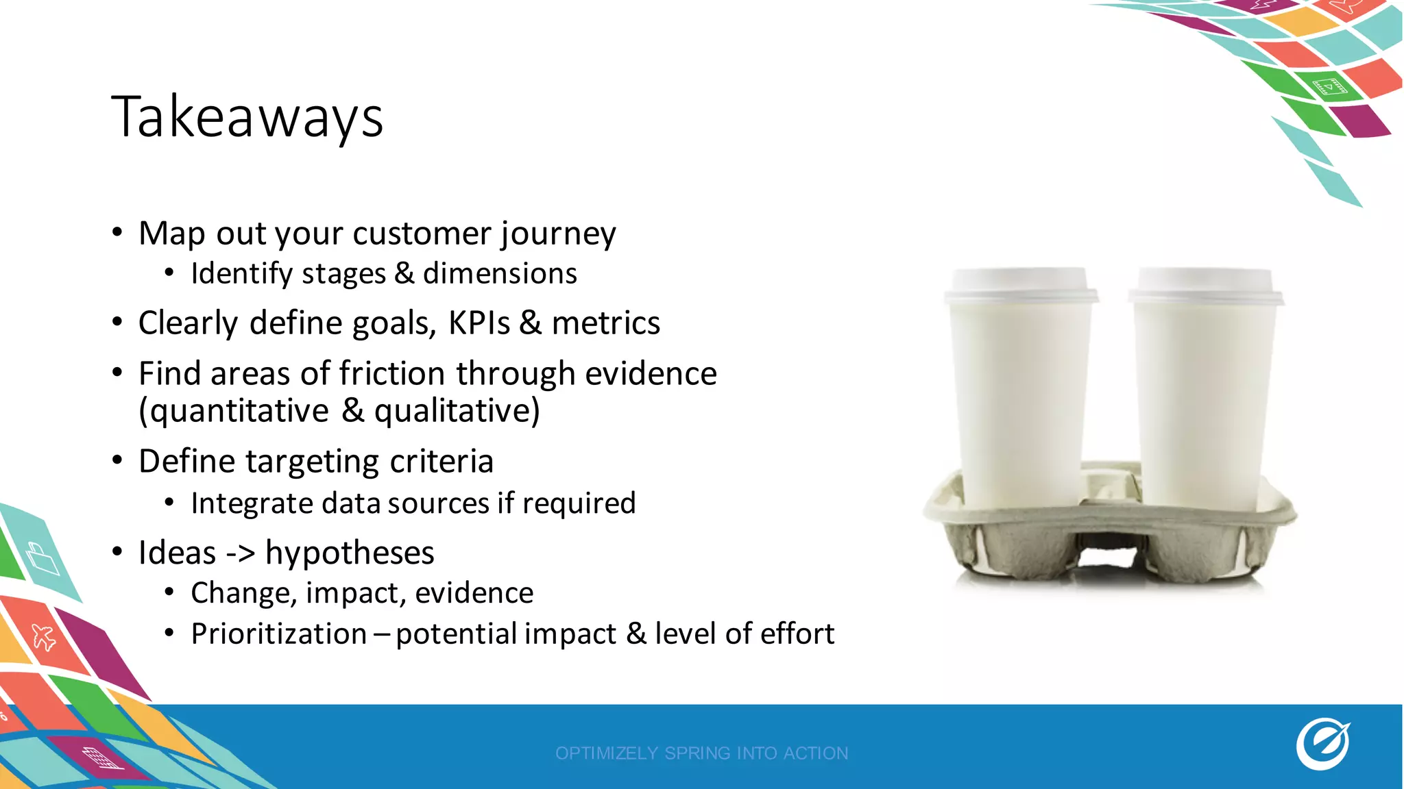 Takeaways
• Map	out	your	customer	journey
• Identify	stages	&	dimensions
• Clearly	define	goals,	KPIs	&	metrics
• Find	areas	of	friction	through	evidence	
(quantitative	&	qualitative)
• Define	targeting	criteria
• Integrate	data	sources	if	required
• Ideas	->	hypotheses	
• Change,	impact,	evidence
• Prioritization	–potential	impact	&	level	of	effort
OPTIMIZELY SPRING INTO ACTION
 