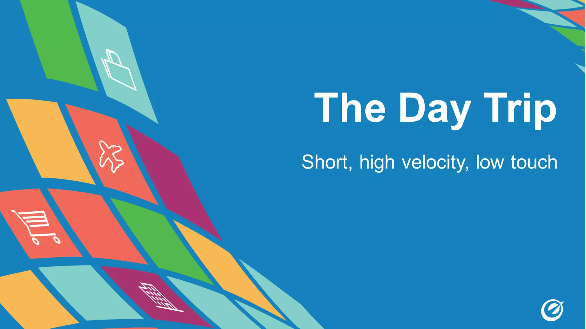 The Day Trip
Short, high velocity, low touch
 