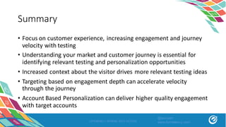 Summary
• Focus	on	customer	experience,	increasing	engagement	and	journey	
velocity	with	testing
• Understanding	your	market	and	customer	journey	is	essential	for	
identifying	relevant	testing	and	personalization	opportunities
• Increased	context	about	the	visitor	drives	more	relevant	testing	ideas
• Targeting	based	on	engagement	depth	can	accelerate	velocity	
through	the	journey
• Account	Based	Personalization	can	deliver	higher	quality	engagement	
with	target	accounts
OPTIMIZELY SPRING INTO ACTION
@asivash
www.funnelenvy.com
 